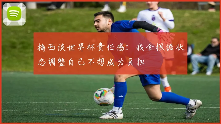 梅西谈世界杯责任感：我会根据状态调整自己不想成为负担