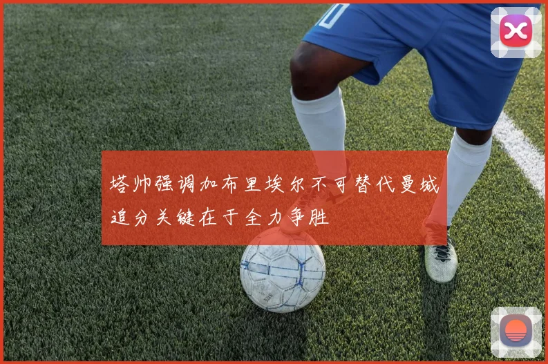 塔帅强调加布里埃尔不可替代曼城追分关键在于全力争胜