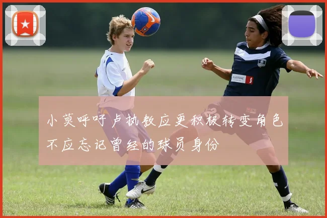 小莫呼吁卢执教应更积极转变角色不应忘记曾经的球员身份
