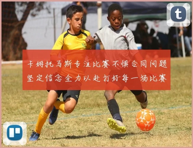 卡姆托马斯专注比赛不惧合同问题坚定信念全力以赴打好每一场比赛