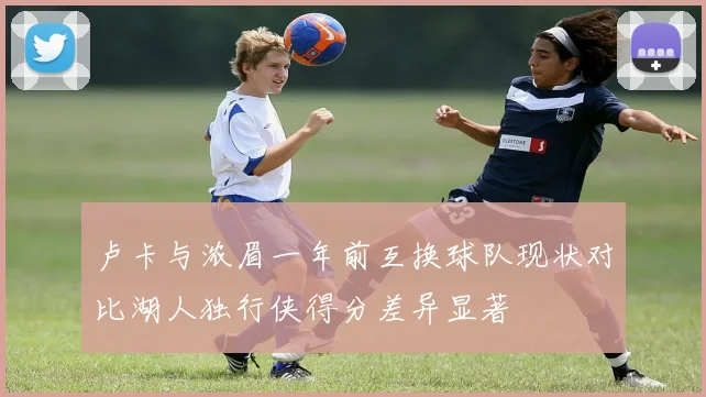卢卡与浓眉一年前互换球队现状对比湖人独行侠得分差异显著