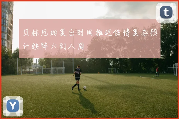 贝林厄姆复出时间推迟伤情复杂预计缺阵六到八周