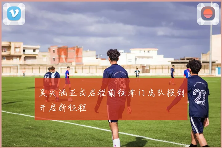 吴兴涵正式启程前往津门虎队报到开启新征程