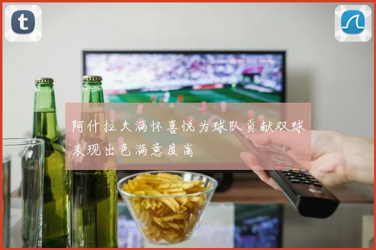 阿什拉夫满怀喜悦为球队贡献双球表现出色满意度高