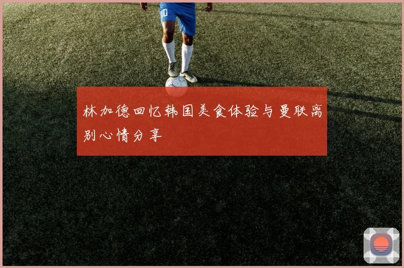 林加德回忆韩国美食体验与曼联离别心情分享