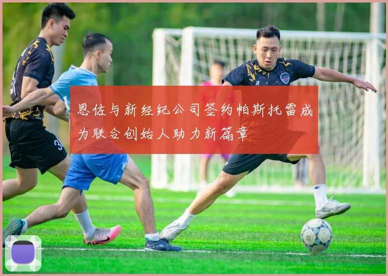恩佐与新经纪公司签约帕斯托雷成为联合创始人助力新篇章