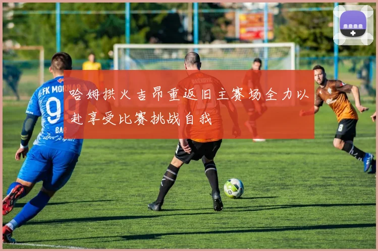 哈姆拱火吉昂重返旧主赛场全力以赴享受比赛挑战自我