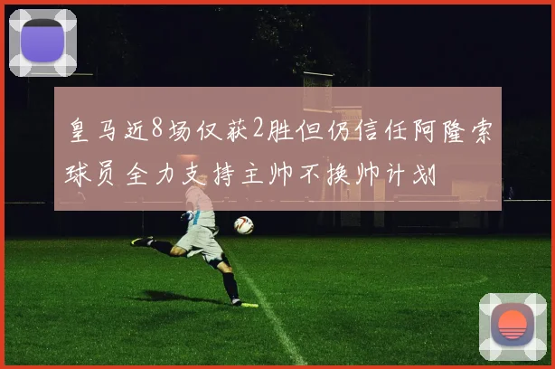 皇马近8场仅获2胜但仍信任阿隆索球员全力支持主帅不换帅计划
