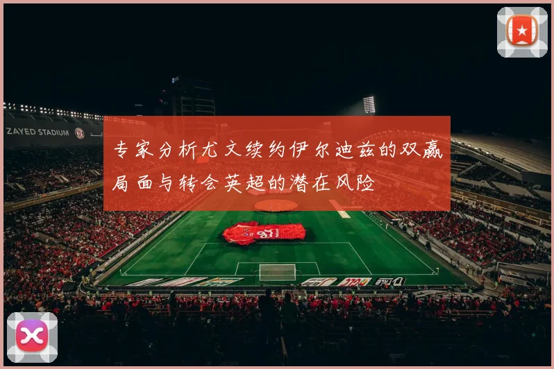 专家分析尤文续约伊尔迪兹的双赢局面与转会英超的潜在风险