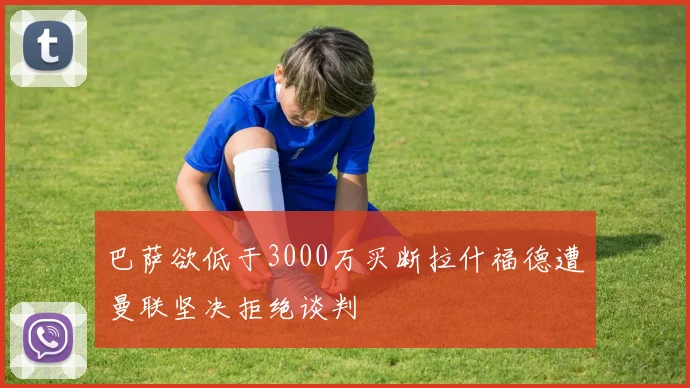 巴萨欲低于3000万买断拉什福德遭曼联坚决拒绝谈判