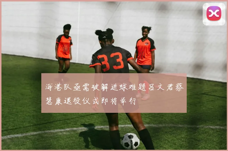 海港队亟需破解进球难题吕文君蔡慧康退役仪式即将举行