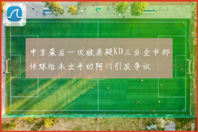 申京最后一攻被质疑KD三分全中却传球给未出手的阿门引发争议