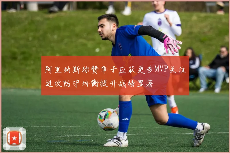 阿里纳斯称赞华子应获更多MVP关注进攻防守均衡提升战绩显著