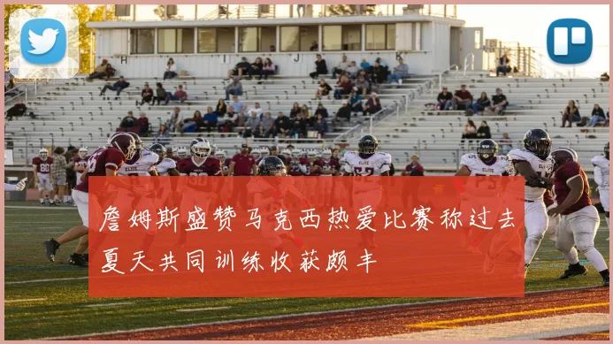 詹姆斯盛赞马克西热爱比赛称过去夏天共同训练收获颇丰